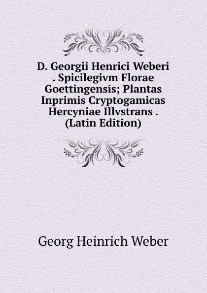 D. Georgii Henrici Weberi . Spicilegivm Florae Goettingensis; Plantas Inprimis Cryptogamicas Hercyniae Illvstrans . (Latin Edition)