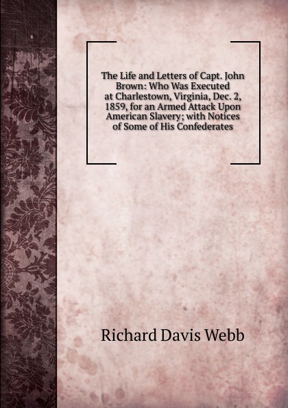 The Life and Letters of Capt. John Brown: Who Was Executed at Charlestown, Virginia, Dec. 2, 1859, for an Armed Attack Upon American Slavery; with Notices of Some of His Confederates