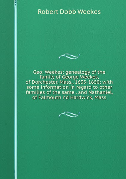 Geo: Weekes: genealogy of the family of George Weekes, of Dorchester, Mass., 1635-1650; with some information in regard to other families of the same . and Nathaniel, of Falmouth nd Hardwick, Mass