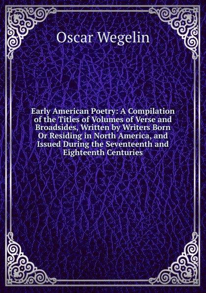 Early American Poetry: A Compilation of the Titles of Volumes of Verse and Broadsides, Written by Writers Born Or Residing in North America, and Issued During the Seventeenth and Eighteenth Centuries