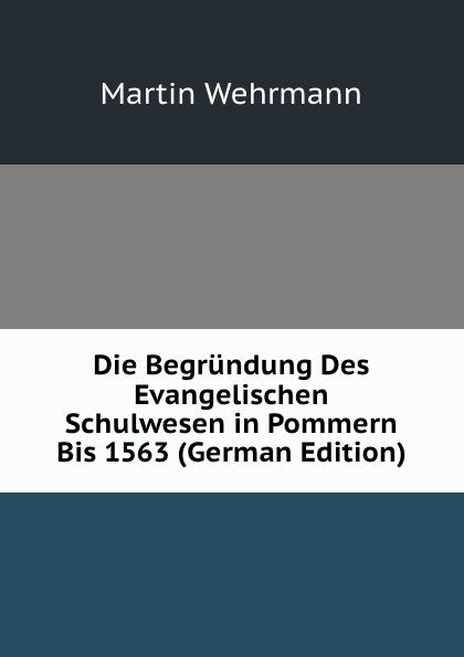 Die Begrundung Des Evangelischen Schulwesen in Pommern Bis 1563 (German Edition)