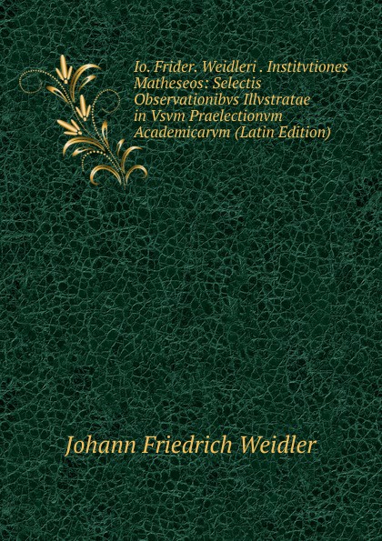 Io. Frider. Weidleri . Institvtiones Matheseos: Selectis Observationibvs Illvstratae in Vsvm Praelectionvm Academicarvm (Latin Edition)