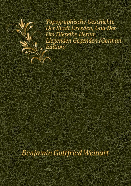 Topographische Geschichte Der Stadt Dresden, Und Der Um Dieselbe Herum Liegenden Gegenden (German Edition)