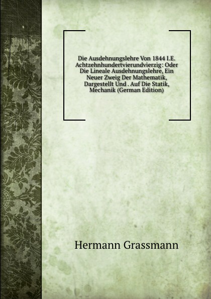 Die Ausdehnungslehre Von 1844 Ie Achtzehnhundertvierundvierzig Oder Die Lineale Ausdehnungslehre Ein Neuer Zweig Der Mathematik Dargestellt Und - 