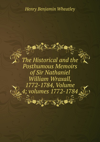 The Historical and the Posthumous Memoirs of Sir Nathaniel William Wraxall, 1772-1784, Volume 4;.volumes 1772-1784