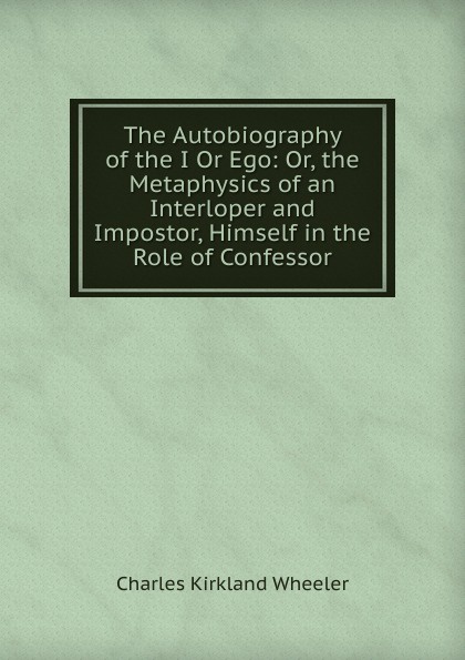 The Autobiography of the I Or Ego: Or, the Metaphysics of an Interloper and Impostor, Himself in the Role of Confessor