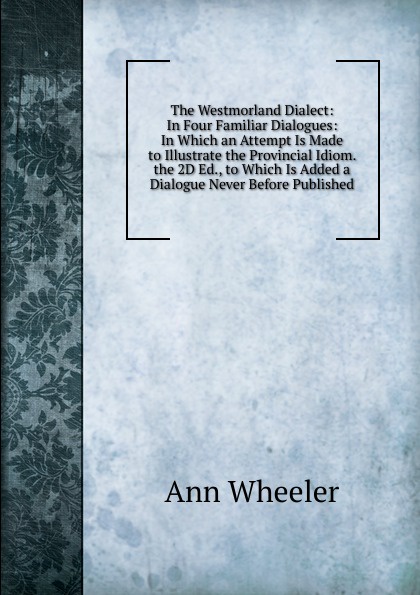 The Westmorland Dialect: In Four Familiar Dialogues: In Which an Attempt Is Made to Illustrate the Provincial Idiom. the 2D Ed., to Which Is Added a Dialogue Never Before Published