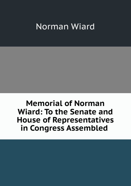 Memorial of Norman Wiard: To the Senate and House of Representatives in Congress Assembled .