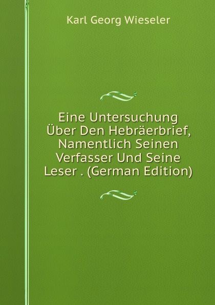 Eine Untersuchung Uber Den Hebraerbrief, Namentlich Seinen Verfasser Und Seine Leser . (German Edition)