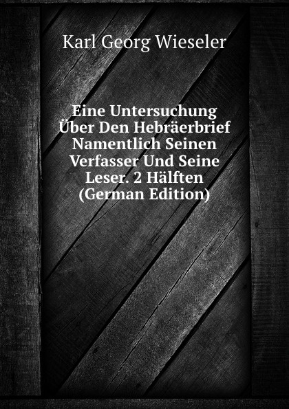 Eine Untersuchung Uber Den Hebraerbrief Namentlich Seinen Verfasser Und Seine Leser. 2 Halften (German Edition)