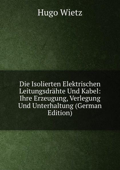 Die Isolierten Elektrischen Leitungsdrahte Und Kabel: Ihre Erzeugung, Verlegung Und Unterhaltung (German Edition)