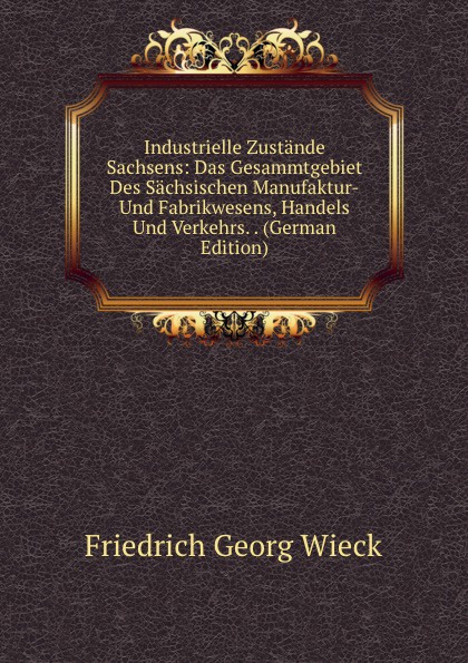 Industrielle Zustande Sachsens: Das Gesammtgebiet Des Sachsischen Manufaktur-Und Fabrikwesens, Handels Und Verkehrs. . (German Edition)