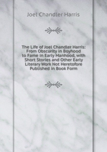 The Life of Joel Chandler Harris: From Obscurity in Boyhood to Fame in Early Manhood, with Short Stories and Other Early Literary Work Not Heretofore Published in Book Form