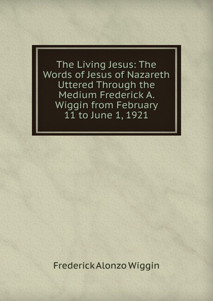 The Living Jesus: The Words of Jesus of Nazareth Uttered Through the Medium Frederick A. Wiggin from February 11 to June 1, 1921