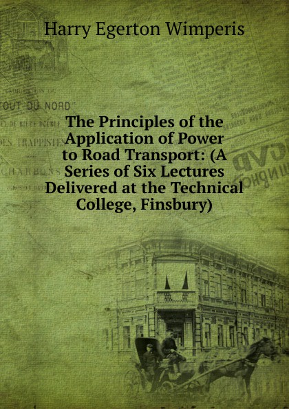 The Principles of the Application of Power to Road Transport: (A Series of Six Lectures Delivered at the Technical College, Finsbury)