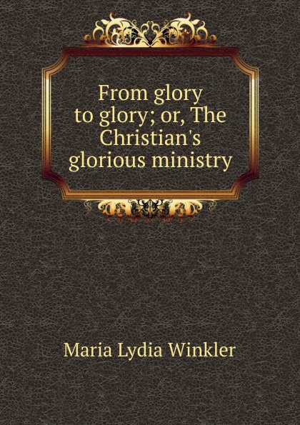 From glory to glory; or, The Christian.s glorious ministry