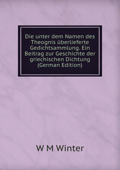 Die unter dem Namen des Theognis uberlieferte Gedichtsammlung. Ein Beitrag zur Geschichte der griechischen Dichtung (German Edition)