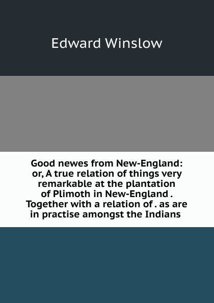 Good newes from New-England: or, A true relation of things very remarkable at the plantation of Plimoth in New-England . Together with a relation of . as are in practise amongst the Indians .