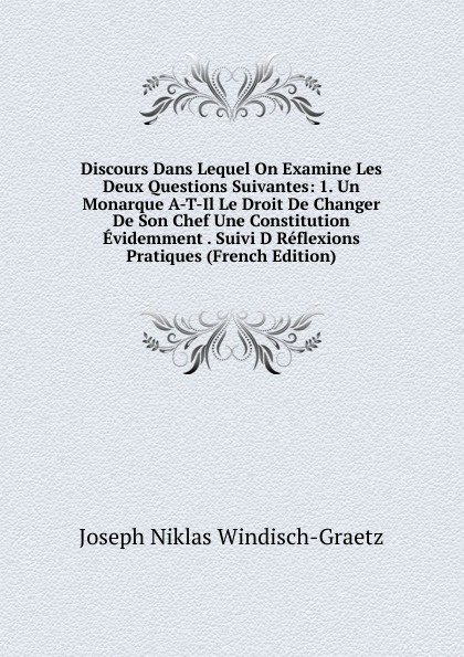 Discours Dans Lequel On Examine Les Deux Questions Suivantes: 1. Un Monarque A-T-Il Le Droit De Changer De Son Chef Une Constitution Evidemment . Suivi D Reflexions Pratiques (French Edition)