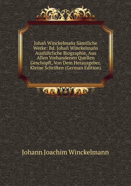 Johan Winckelmans Samtliche Werke: Bd. Johan Winckelmans Ausfuhrliche Biographie, Aus Allen Vorhandenen Quellen Geschopft, Von Dem Herausgeber. Kleine Schriften (German Edition)