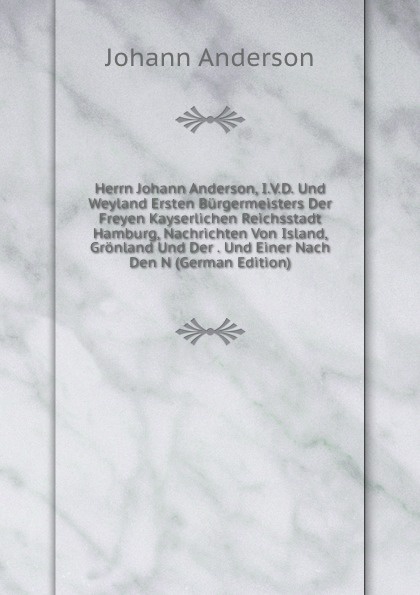 Herrn Johann Anderson, I.V.D. Und Weyland Ersten Burgermeisters Der Freyen Kayserlichen Reichsstadt Hamburg, Nachrichten Von Island, Gronland Und Der . Und Einer Nach Den N (German Edition)
