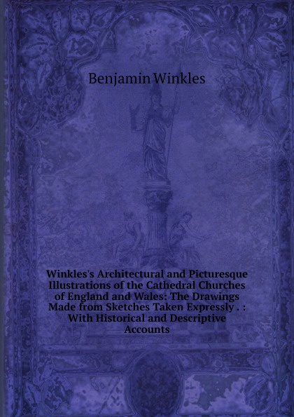 Winkles.s Architectural and Picturesque Illustrations of the Cathedral Churches of England and Wales: The Drawings Made from Sketches Taken Expressly . : With Historical and Descriptive Accounts