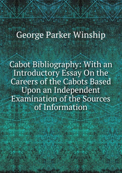 Cabot Bibliography: With an Introductory Essay On the Careers of the Cabots Based Upon an Independent Examination of the Sources of Information