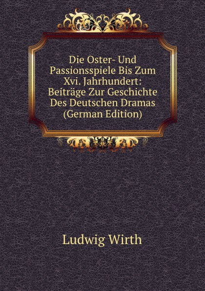 Die Oster- Und Passionsspiele Bis Zum Xvi. Jahrhundert: Beitrage Zur Geschichte Des Deutschen Dramas (German Edition)