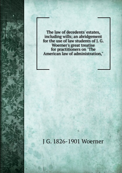 The law of decedents. estates, including wills; an abridgement for the use of law students of J. G. Woerner.s great treatise for practitioners on \