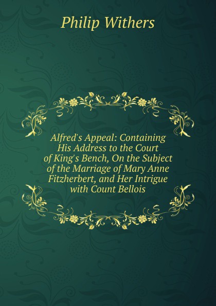 Alfred.s Appeal: Containing His Address to the Court of King.s Bench, On the Subject of the Marriage of Mary Anne Fitzherbert, and Her Intrigue with Count Bellois