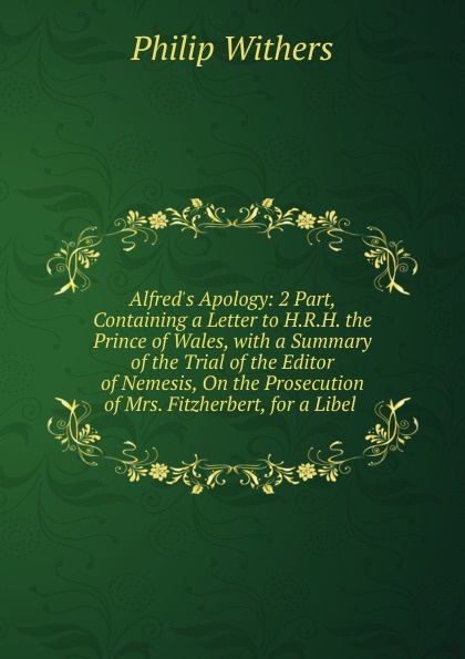 Alfred.s Apology: 2 Part, Containing a Letter to H.R.H. the Prince of Wales, with a Summary of the Trial of the Editor of Nemesis, On the Prosecution of Mrs. Fitzherbert, for a Libel .