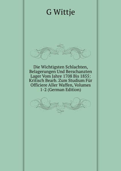 Die Wichtigsten Schlachten, Belagerungen Und Berschanzten Lager Vom Jahre 1708 Bis 1855: Kritisch Bearb. Zum Studium Fur Officiere Aller Waffen, Volumes 1-2 (German Edition)