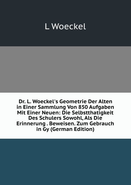 Dr. L. Woeckel.s Geometrie Der Alten in Einer Sammlung Von 850 Aufgaben Mit Einer Neuen: Die Selbstthatigkeit Des Schulers Sowohl, Als Die Erinnerung . Beweisen. Zum Gebrauch in Gy (German Edition)