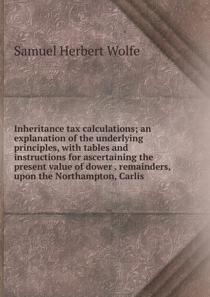 Inheritance tax calculations; an explanation of the underlying principles, with tables and instructions for ascertaining the present value of dower . remainders, upon the Northampton, Carlis