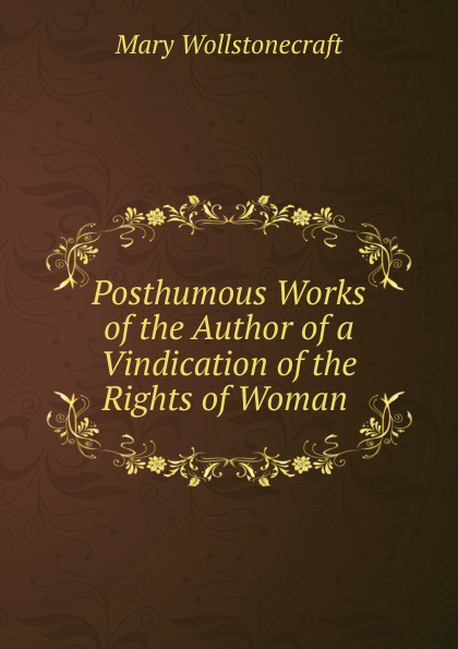Posthumous Works of the Author of a Vindication of the Rights of Woman .