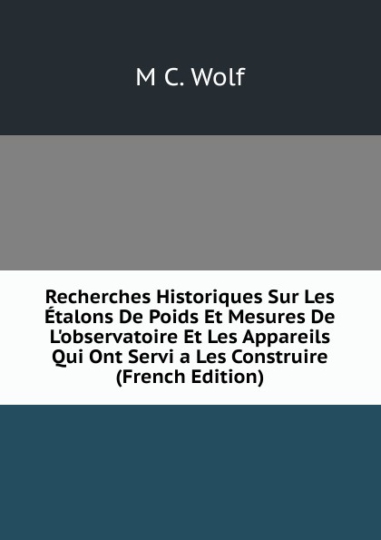 Recherches Historiques Sur Les Etalons De Poids Et Mesures De L.observatoire Et Les Appareils Qui Ont Servi a Les Construire (French Edition)