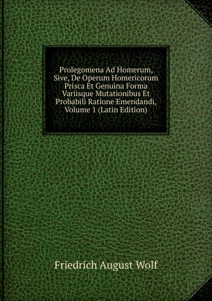 Prolegomena Ad Homerum, Sive, De Operum Homericorum Prisca Et Genuina Forma Variisque Mutationibus Et Probabili Ratione Emendandi, Volume 1 (Latin Edition)