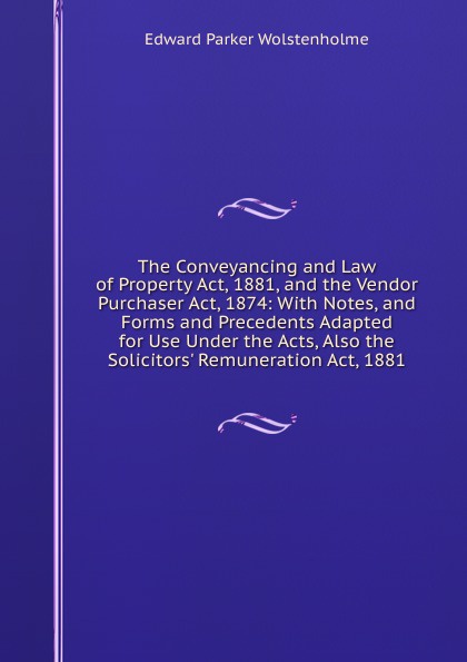 The Conveyancing and Law of Property Act, 1881, and the Vendor Purchaser Act, 1874: With Notes, and Forms and Precedents Adapted for Use Under the Acts, Also the Solicitors. Remuneration Act, 1881