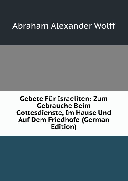 Gebete Fur Israeliten: Zum Gebrauche Beim Gottesdienste, Im Hause Und Auf Dem Friedhofe (German Edition)