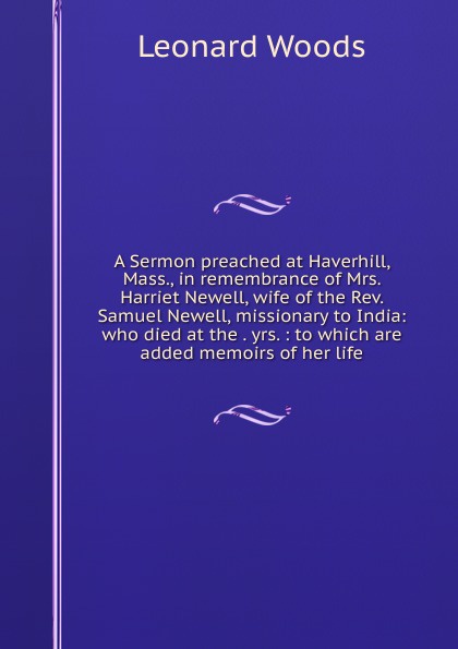 A Sermon preached at Haverhill, Mass., in remembrance of Mrs. Harriet Newell, wife of the Rev. Samuel Newell, missionary to India: who died at the . yrs. : to which are added memoirs of her life