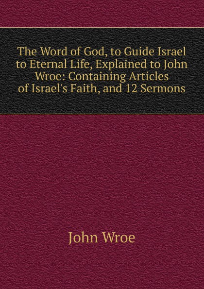 John Wroe The Word of God, to Guide Israel to Eternal Life, Explained to John Wroe: Containing Articles of Israel.s Faith, and 12 Sermons john wroe the word of god to guide israel to eternal life explained to john wroe containing articles of israel s faith and 12 sermons
