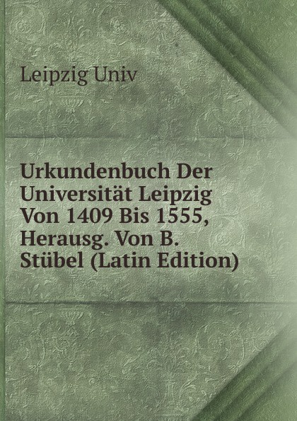 Leipzig Univ Urkundenbuch Der Universitat Leipzig Von 1409 Bis 1555, Herausg. Von B. Stubel (Latin Edition) Leipzig Univ Urkundenbuch Der Universitat Leipzig Von 1409 Bis 1555, Herausg. Von B. Stubel (Latin Edition)