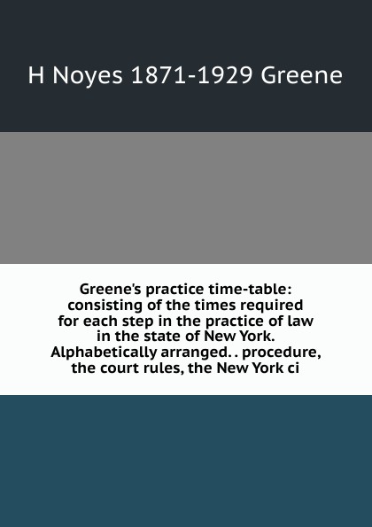 H Noyes 1871-1929 Greene Greene.s practice time-table: consisting of the times required for each step in the practice of law in the state of New York. Alphabetically arranged. . procedure, the court rules, the New York ci