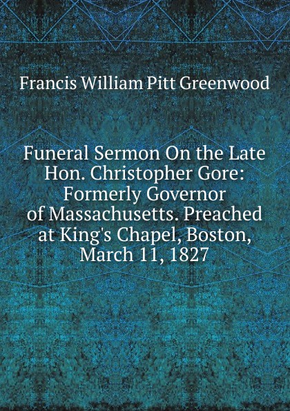 F.W. P. Greenwood Funeral Sermon On the Late Hon. Christopher Gore: Formerly Governor of Massachusetts. Preached at King.s Chapel, Boston, March 11, 1827 F.W. P. Greenwood Funeral Sermon On the Late Hon. Christopher Gore: Formerly Governor of Massachusetts. Preached at King.s Chapel, Boston, March 11, 1827