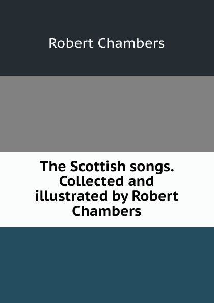 Robert Chambers The Scottish songs. Collected and illustrated by Robert Chambers Robert Chambers The Scottish songs. Collected and illustrated by Robert Chambers
