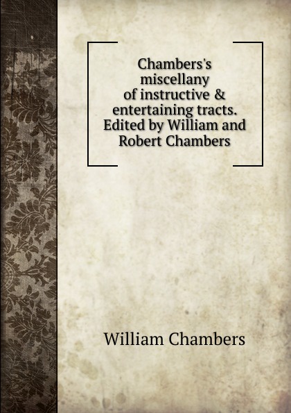 William Chambers Chambers.s miscellany of instructive . entertaining tracts. Edited by William and Robert Chambers William Chambers Chambers.s miscellany of instructive . entertaining tracts. Edited by William and Robert Chambers