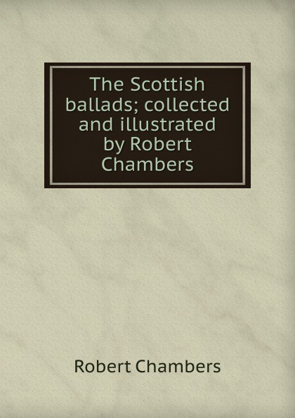 Robert Chambers The Scottish ballads; collected and illustrated by Robert Chambers Robert Chambers The Scottish ballads; collected and illustrated by Robert Chambers