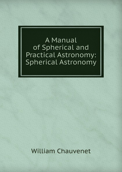 William Chauvenet A Manual of Spherical and Practical Astronomy: Spherical Astronomy William Chauvenet A Manual of Spherical and Practical Astronomy: Spherical Astronomy
