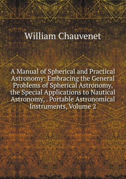 William Chauvenet A Manual of Spherical and Practical Astronomy: Embracing the General Problems of Spherical Astronomy, the Special Applications to Nautical Astronomy, . Portable Astronomical Instruments, Volume 2 William Chauvenet A Manual of Spherical and Practical Astronomy: Embracing the General Problems of Spherical Astronomy, the Special Applications to Nautical Astronomy, . Portable Astronomical Instruments, Volume 2