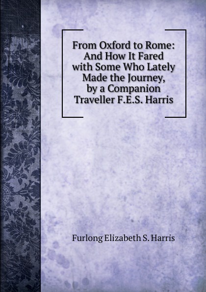 Furlong Elizabeth S. Harris From Oxford to Rome: And How It Fared with Some Who Lately Made the Journey, by a Companion Traveller F.E.S. Harris. Furlong Elizabeth S. Harris From Oxford to Rome: And How It Fared with Some Who Lately Made the Journey, by a Companion Traveller F.E.S. Harris.